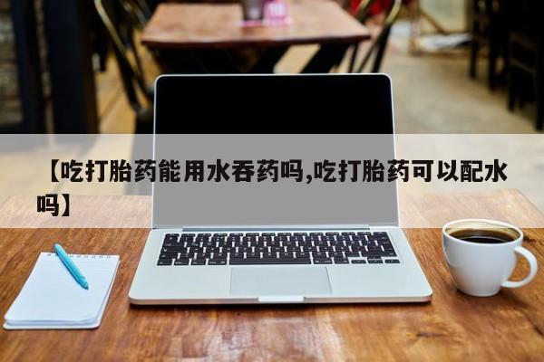 流产药在线购买微信【吃打胎药能用水吞药吗,吃打胎药可以配水吗】