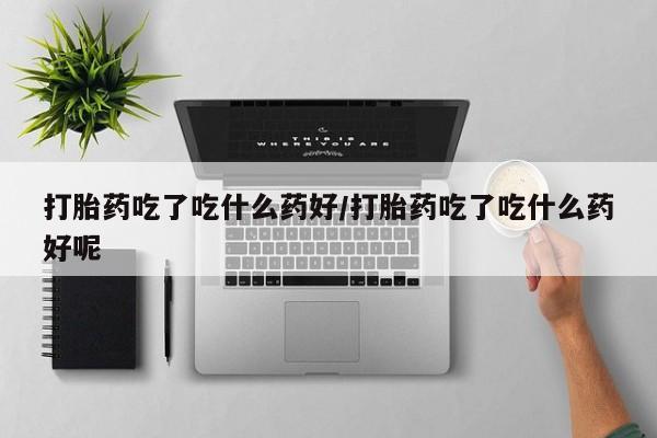 流产药在线购买微信打胎药吃了吃什么药好/打胎药吃了吃什么药好呢