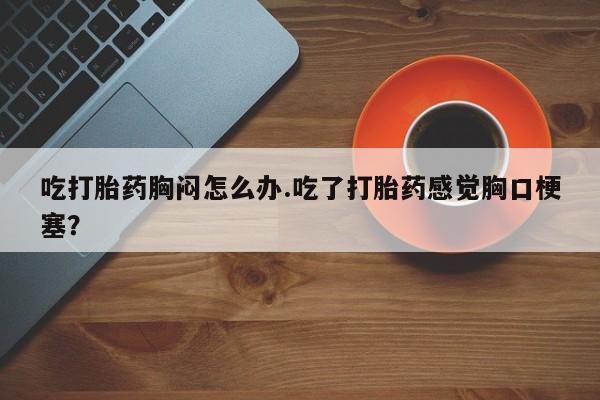 流产药在线购买微信吃打胎药胸闷怎么办.吃了打胎药感觉胸口梗塞？