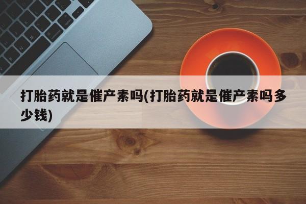 流产药在线购买微信打胎药就是催产素吗(打胎药就是催产素吗多少钱)