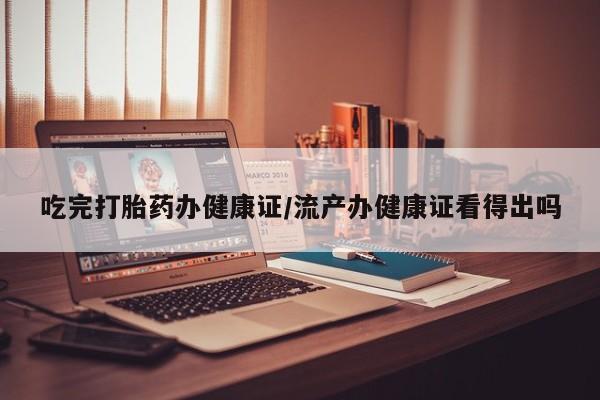 流产药在线购买微信吃完打胎药办健康证/流产办健康证看得出吗