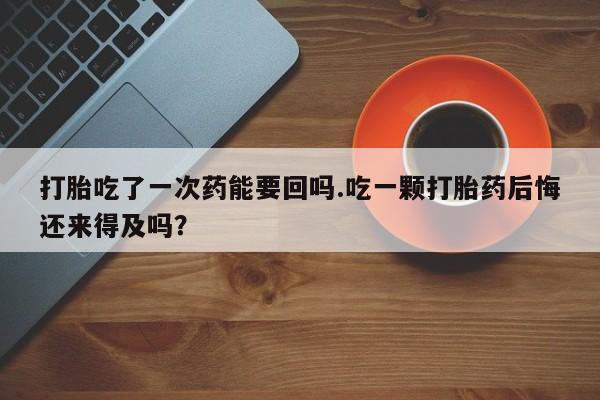 流产药在线购买微信打胎吃了一次药能要回吗.吃一颗打胎药后悔还来得及吗？