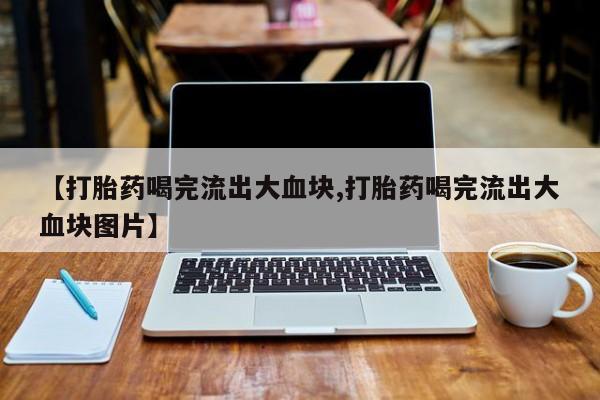 流产药在线购买微信【打胎药喝完流出大血块,打胎药喝完流出大血块图片】