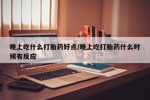 流产药在线购买微信晚上吃什么打胎药好点/晚上吃打胎药什么时候有反应