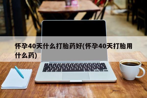 流产药在线购买微信怀孕40天什么打胎药好(怀孕40天打胎用什么药)