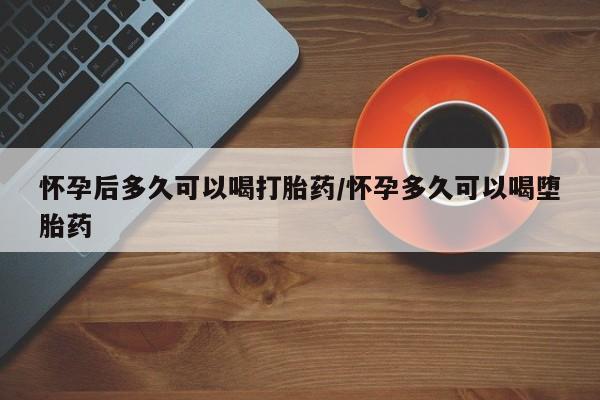 流产药在线购买微信怀孕后多久可以喝打胎药/怀孕多久可以喝堕胎药