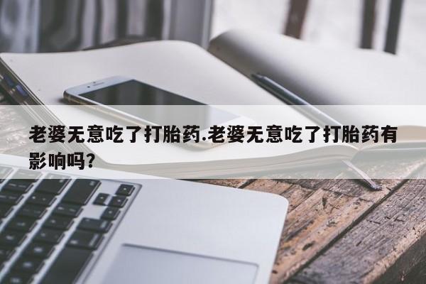 流产药在线购买微信老婆无意吃了打胎药.老婆无意吃了打胎药有影响吗？