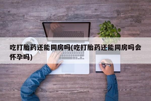 流产药在线购买微信吃打胎药还能同房吗(吃打胎药还能同房吗会怀孕吗)