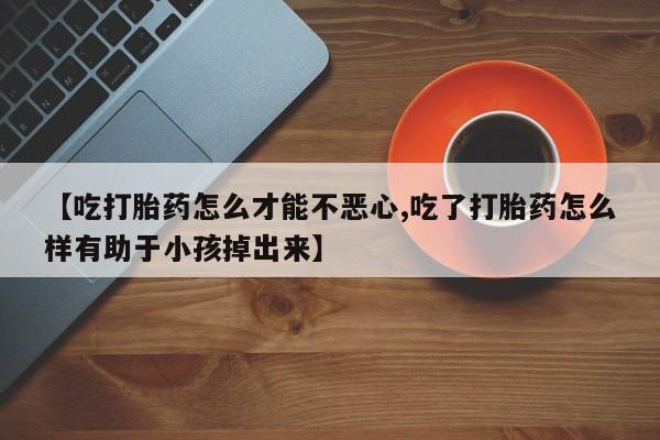 流产药在线购买微信【吃打胎药怎么才能不恶心,吃了打胎药怎么样有助于小孩掉出来】