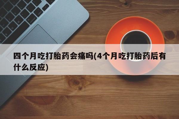 流产药在线购买微信四个月吃打胎药会痛吗(4个月吃打胎药后有什么反应)