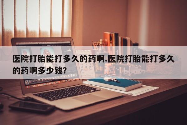 流产药在线购买微信医院打胎能打多久的药啊.医院打胎能打多久的药啊多少钱？
