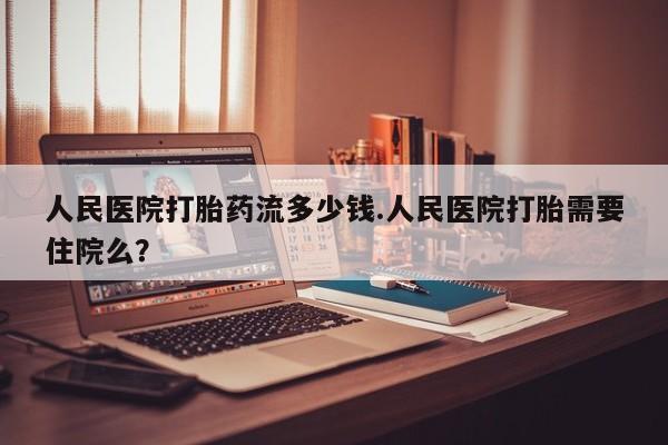 流产药在线购买微信人民医院打胎药流多少钱.人民医院打胎需要住院么？