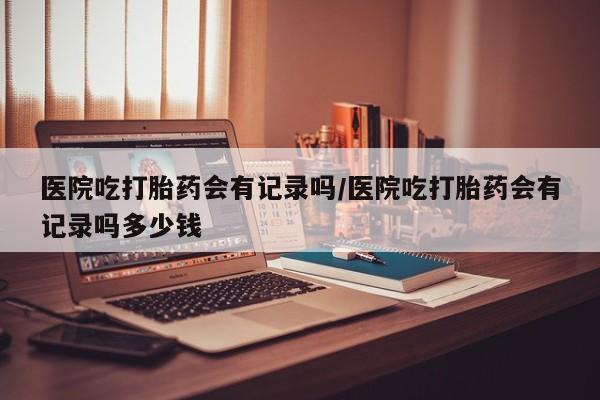 流产药在线购买微信医院吃打胎药会有记录吗/医院吃打胎药会有记录吗多少钱