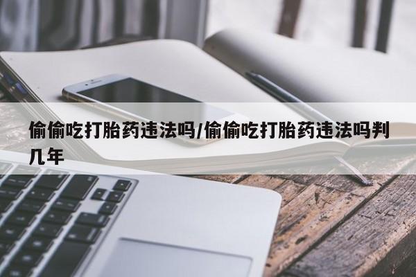 流产药在线购买微信偷偷吃打胎药违法吗/偷偷吃打胎药违法吗判几年