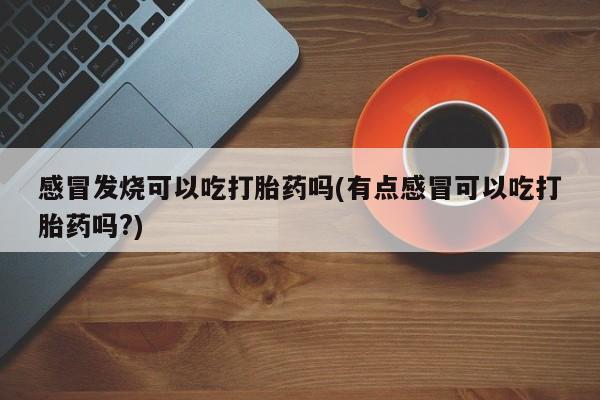 流产药在线购买微信感冒发烧可以吃打胎药吗(有点感冒可以吃打胎药吗?)