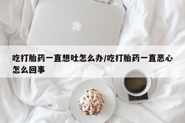 流产药在线购买微信吃打胎药一直想吐怎么办/吃打胎药一直恶心怎么回事