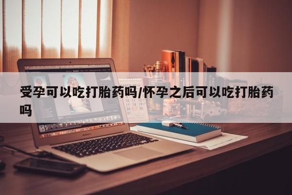 流产药在线购买微信受孕可以吃打胎药吗/怀孕之后可以吃打胎药吗