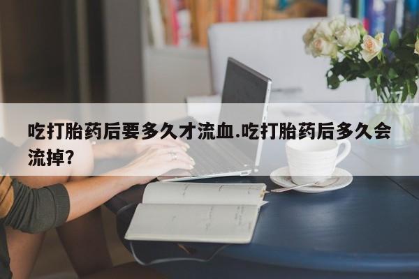 流产药在线购买微信吃打胎药后要多久才流血.吃打胎药后多久会流掉？
