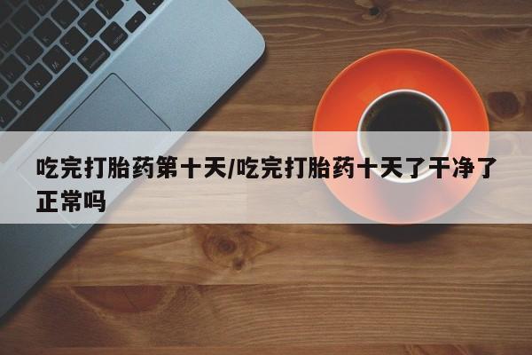 流产药在线购买微信吃完打胎药第十天/吃完打胎药十天了干净了正常吗