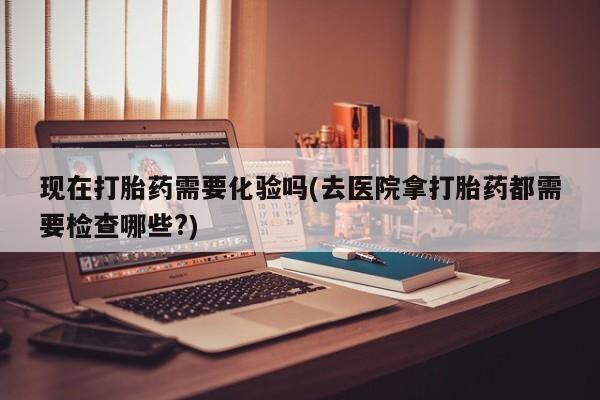 流产药在线购买微信现在打胎药需要化验吗(去医院拿打胎药都需要检查哪些?)