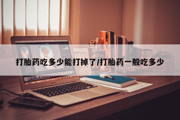 流产药在线购买微信打胎药吃多少能打掉了/打胎药一般吃多少