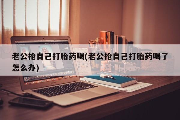 流产药在线购买微信老公抢自己打胎药喝(老公抢自己打胎药喝了怎么办)