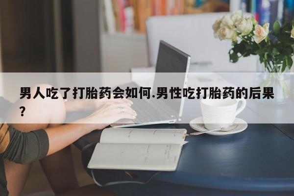 流产药在线购买微信男人吃了打胎药会如何.男性吃打胎药的后果？