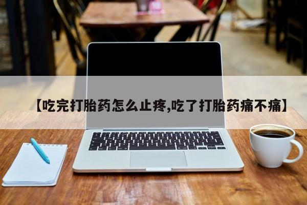 流产药在线购买微信【吃完打胎药怎么止疼,吃了打胎药痛不痛】