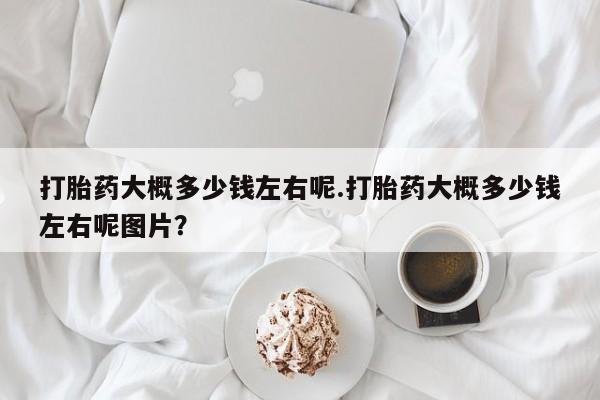 流产药在线购买微信打胎药大概多少钱左右呢.打胎药大概多少钱左右呢图片？