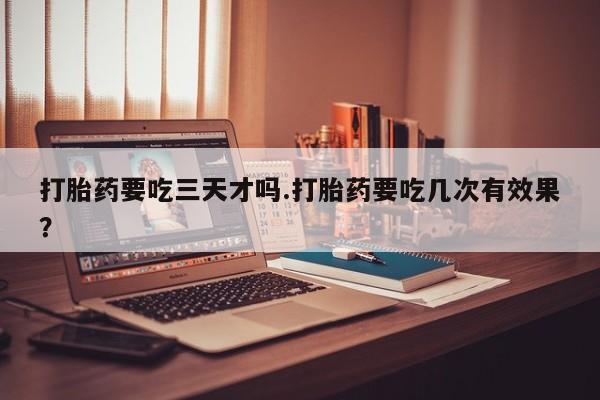 流产药在线购买微信打胎药要吃三天才吗.打胎药要吃几次有效果？