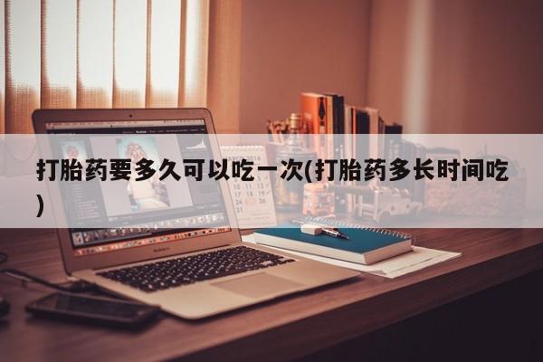 流产药在线购买微信打胎药要多久可以吃一次(打胎药多长时间吃)