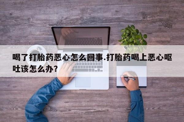 流产药在线购买微信喝了打胎药恶心怎么回事.打胎药喝上恶心呕吐该怎么办？