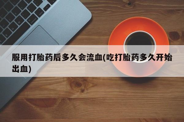 流产药在线购买微信服用打胎药后多久会流血(吃打胎药多久开始出血)