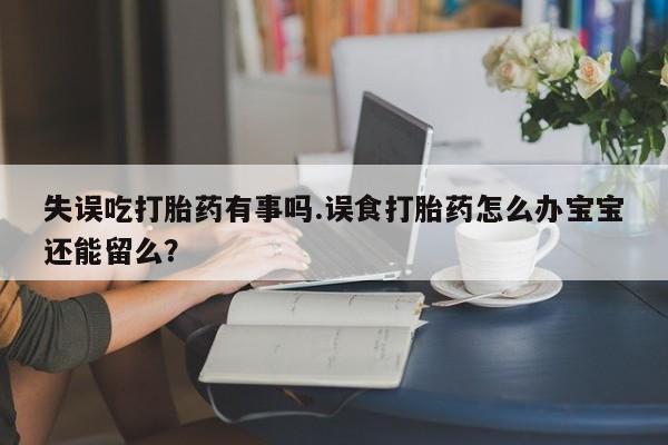 流产药在线购买微信失误吃打胎药有事吗.误食打胎药怎么办宝宝还能留么？