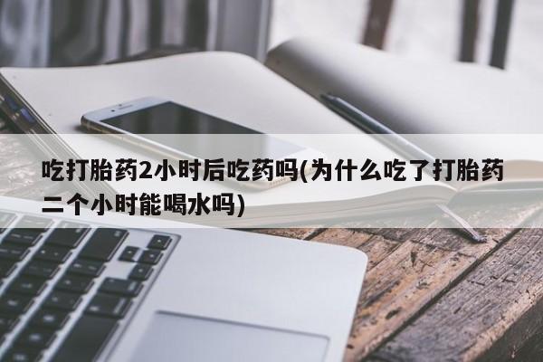 流产药在线购买微信吃打胎药2小时后吃药吗(为什么吃了打胎药二个小时能喝水吗)