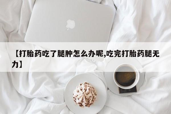 流产药在线购买微信【打胎药吃了腿肿怎么办呢,吃完打胎药腿无力】