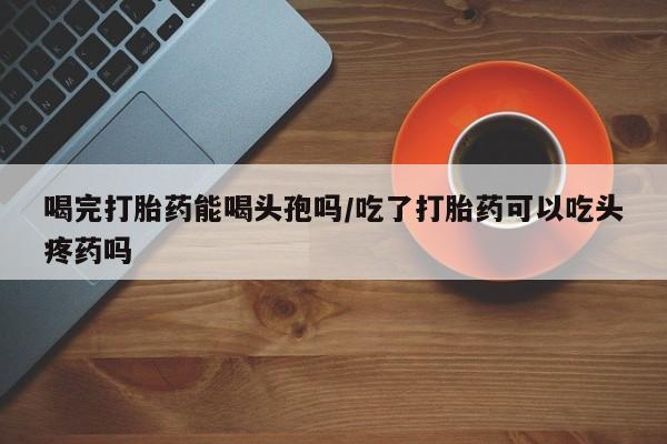 流产药在线购买微信喝完打胎药能喝头孢吗/吃了打胎药可以吃头疼药吗