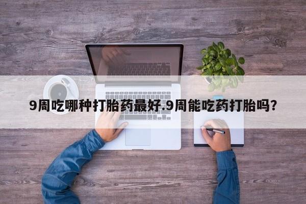 流产药在线购买微信9周吃哪种打胎药最好.9周能吃药打胎吗？