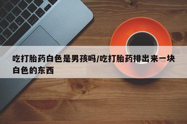 流产药在线购买微信吃打胎药白色是男孩吗/吃打胎药排出来一块白色的东西