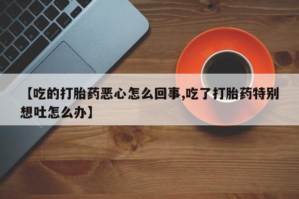 流产药在线购买微信【吃的打胎药恶心怎么回事,吃了打胎药特别想吐怎么办】