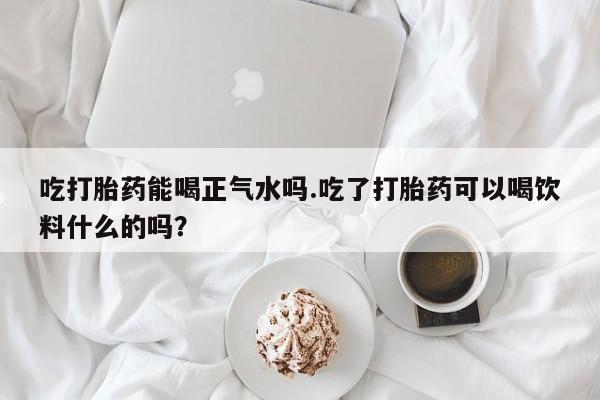 流产药在线购买微信吃打胎药能喝正气水吗.吃了打胎药可以喝饮料什么的吗？