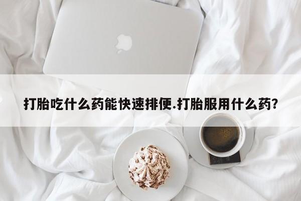 流产药在线购买微信打胎吃什么药能快速排便.打胎服用什么药？