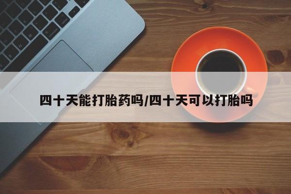 流产药在线购买微信四十天能打胎药吗/四十天可以打胎吗