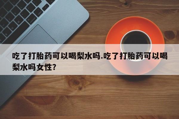 流产药在线购买微信吃了打胎药可以喝梨水吗.吃了打胎药可以喝梨水吗女性？