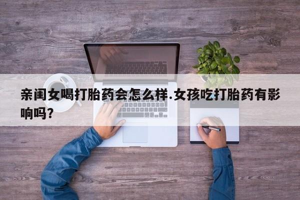 流产药在线购买微信亲闺女喝打胎药会怎么样.女孩吃打胎药有影响吗？
