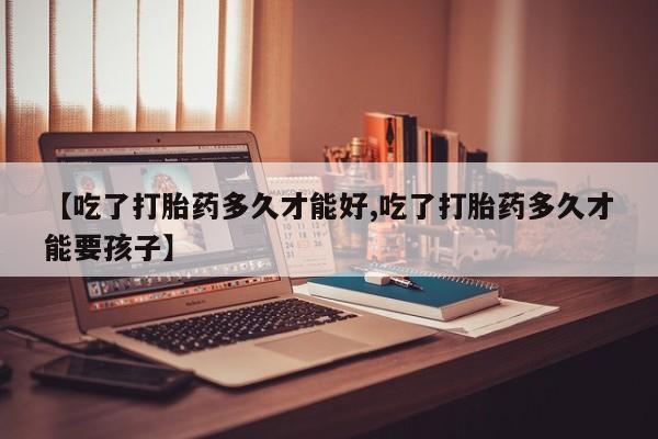 流产药在线购买微信【吃了打胎药多久才能好,吃了打胎药多久才能要孩子】