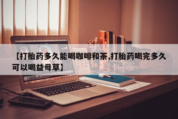 流产药在线购买微信【打胎药多久能喝咖啡和茶,打胎药喝完多久可以喝益母草】