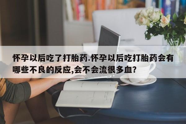 流产药在线购买微信怀孕以后吃了打胎药.怀孕以后吃打胎药会有哪些不良的反应,会不会流很多血？