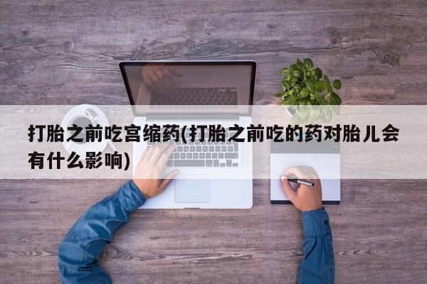流产药在线购买微信打胎之前吃宫缩药(打胎之前吃的药对胎儿会有什么影响)