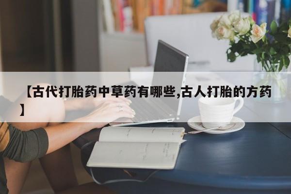 流产药在线购买微信【古代打胎药中草药有哪些,古人打胎的方药】